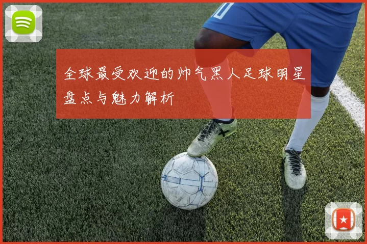 全球最受欢迎的帅气黑人足球明星盘点与魅力解析