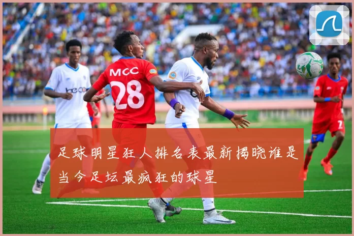 足球明星狂人排名表最新揭晓谁是当今足坛最疯狂的球星