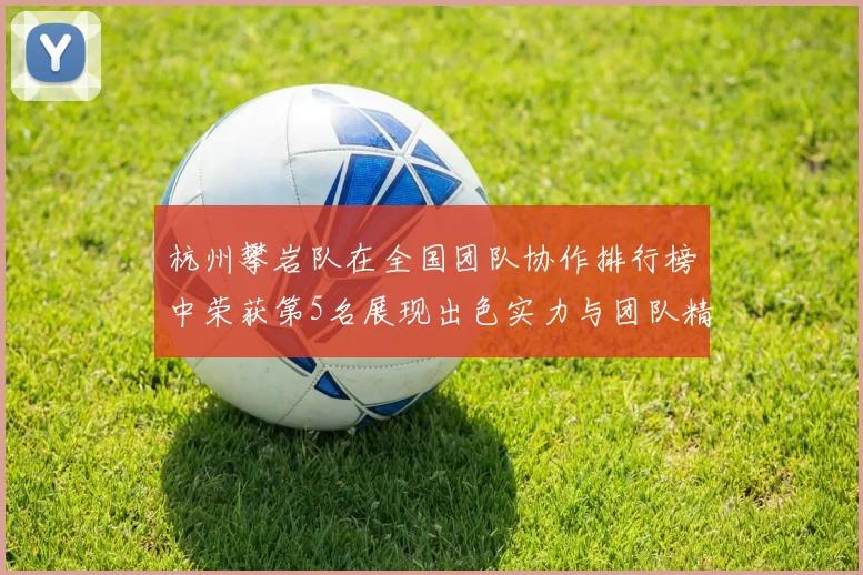 杭州攀岩队在全国团队协作排行榜中荣获第5名展现出色实力与团队精神