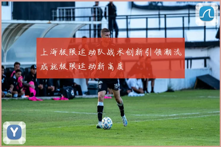 上海极限运动队战术创新引领潮流成就极限运动新高度
