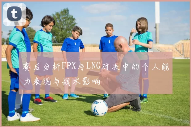 赛后分析FPX与LNG对决中的个人能力表现与战术影响